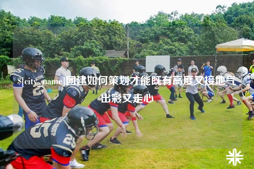 文山团建如何策划才能既有高度又接地气出彩又走心